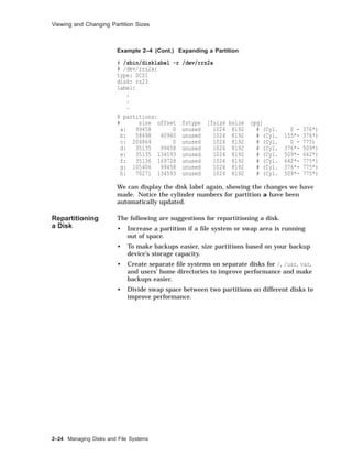 Viewing and Changing Partition Sizes
Example 2–4 (Cont.) Expanding a Partition
# /sbin/disklabel -r /dev/rrz2a
# /dev/rrz2a:
type: SCSI
disk: rz23
label:
.
.
.
8 partitions:
# size offset fstype [fsize bsize cpg]
a: 99458 0 unused 1024 8192 # (Cyl. 0 - 376*)
b: 58498 40960 unused 1024 8192 # (Cyl. 155*- 376*)
c: 204864 0 unused 1024 8192 # (Cyl. 0 - 775)
d: 35135 99458 unused 1024 8192 # (Cyl. 376*- 509*)
e: 35135 134593 unused 1024 8192 # (Cyl. 509*- 642*)
f: 35136 169728 unused 1024 8192 # (Cyl. 642*- 775*)
g: 105406 99458 unused 1024 8192 # (Cyl. 376*- 775*)
h: 70271 134593 unused 1024 8192 # (Cyl. 509*- 775*)
We can display the disk label again, showing the changes we have
made. Notice the cylinder numbers for partition a have been
automatically updated.
Repartitioning
a Disk
The following are suggestions for repartitioning a disk.
• Increase a partition if a ﬁle system or swap area is running
out of space.
• To make backups easier, size partitions based on your backup
device’s storage capacity.
• Create separate ﬁle systems on separate disks for /, /usr, var,
and users’ home directories to improve performance and make
backups easier.
• Divide swap space between two partitions on different disks to
improve performance.
2–24 Managing Disks and File Systems
 