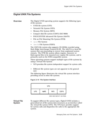 Digital UNIX File Systems
Digital UNIX File Systems
Overview The Digital UNIX operating system supports the following types
of ﬁle systems:
• UNIX ﬁle system (UFS)
• Network File System (NFS)
• Memory File System (MFS)
• Compact disk ﬁle system (CDFS) (ISO 9660)
• POLYCENTER Advanced File System (AdvFS)
• File on File Mounting File System (FFM)
• /proc File System
• /dev/fd File System (FDFS)
The CDFS ﬁle system also supports CD–ROMs recorded using
Rock Ridge Interchange Protocol R1.09. The AdvFS is a local ﬁle
system that uses journaling to recover from unplanned system
restarts. The FFM ﬁle system allows regular, character, or
block-special ﬁles to be mounted over regular ﬁle systems, and is
primarily used on the SVR4-compatible system.
These operating systems support multiple types of ﬁle systems by
using a Virtual File System:
• VFS provides ﬁle system independent support for system calls.
• Different ﬁle system types are not apparent to the general
user.
The following ﬁgure illustrates the virtual ﬁle system interface
providing access to other ﬁle systems.
Figure 2–14 File System Interface
ZKO−055−000147−124−RGS
VFS
UFS AdvFS NFS CDFS
Virtual File
System
To support different ﬁle system types, Digital UNIX includes a
generalized set of ﬁle system data structures as an interface called
the virtual ﬁle system (VFS). The VFS layer provides support
for system calls and dispatches the calls to the appropriate ﬁle
system.
Managing Disks and File Systems 2–25
 