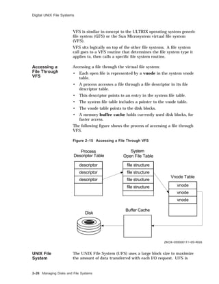 Digital UNIX File Systems
VFS is similar in concept to the ULTRIX operating system generic
ﬁle system (GFS) or the Sun Microsystem virtual ﬁle system
(VFS).
VFS sits logically on top of the other ﬁle systems. A ﬁle system
call goes to a VFS routine that determines the ﬁle system type it
applies to, then calls a speciﬁc ﬁle system routine.
Accessing a
File Through
VFS
Accessing a ﬁle through the virtual ﬁle system:
• Each open ﬁle is represented by a vnode in the system vnode
table.
• A process accesses a ﬁle through a ﬁle descriptor in its ﬁle
descriptor table.
• This descriptor points to an entry in the system ﬁle table.
• The system ﬁle table includes a pointer to the vnode table.
• The vnode table points to the disk blocks.
• A memory buffer cache holds currently used disk blocks, for
faster access.
The following ﬁgure shows the process of accessing a ﬁle through
VFS.
Figure 2–15 Accessing a File Through VFS
ZKOX−055000111−05−RGS
Process
Descriptor Table
System
Open File Table
Vnode Table
Buffer Cache
Disk
descriptor file structure
vnode
descriptor
descriptor
vnode
vnode
file structure
file structure
file structure
UNIX File
System
The UNIX File System (UFS) uses a large block size to maximize
the amount of data transferred with each I/O request. UFS is
2–26 Managing Disks and File Systems
 