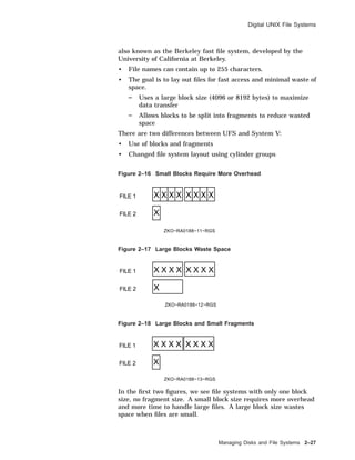 Digital UNIX File Systems
also known as the Berkeley fast ﬁle system, developed by the
University of California at Berkeley.
• File names can contain up to 255 characters.
• The goal is to lay out ﬁles for fast access and minimal waste of
space.
Uses a large block size (4096 or 8192 bytes) to maximize
data transfer
Allows blocks to be split into fragments to reduce wasted
space
There are two differences between UFS and System V:
• Use of blocks and fragments
• Changed ﬁle system layout using cylinder groups
Figure 2–16 Small Blocks Require More Overhead
FILE 1
FILE 2
X X X X X X X X
X
ZKO−RA0188−11−RGS
Figure 2–17 Large Blocks Waste Space
FILE 1
FILE 2
X X X X X X X X
X
ZKO−RA0188−12−RGS
Figure 2–18 Large Blocks and Small Fragments
FILE 1
FILE 2
X X X X X X X X
X
ZKO−RA0188−13−RGS
In the ﬁrst two ﬁgures, we see ﬁle systems with only one block
size, no fragment size. A small block size requires more overhead
and more time to handle large ﬁles. A large block size wastes
space when ﬁles are small.
Managing Disks and File Systems 2–27
 