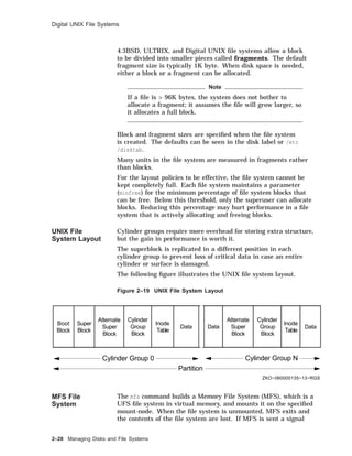 Digital UNIX File Systems
4.3BSD, ULTRIX, and Digital UNIX ﬁle systems allow a block
to be divided into smaller pieces called fragments. The default
fragment size is typically 1K byte. When disk space is needed,
either a block or a fragment can be allocated.
Note
If a ﬁle is > 96K bytes, the system does not bother to
allocate a fragment; it assumes the ﬁle will grow larger, so
it allocates a full block.
Block and fragment sizes are speciﬁed when the ﬁle system
is created. The defaults can be seen in the disk label or /etc
/disktab.
Many units in the ﬁle system are measured in fragments rather
than blocks.
For the layout policies to be effective, the ﬁle system cannot be
kept completely full. Each ﬁle system maintains a parameter
(minfree) for the minimum percentage of ﬁle system blocks that
can be free. Below this threshold, only the superuser can allocate
blocks. Reducing this percentage may hurt performance in a ﬁle
system that is actively allocating and freeing blocks.
UNIX File
System Layout
Cylinder groups require more overhead for storing extra structure,
but the gain in performance is worth it.
The superblock is replicated in a different position in each
cylinder group to prevent loss of critical data in case an entire
cylinder or surface is damaged.
The following ﬁgure illustrates the UNIX ﬁle system layout.
Figure 2–19 UNIX File System Layout
Partition
Cylinder Group 0 Cylinder Group N
ZKO−060000135−13−RGS
Boot
Block
Super
Block
Alternate
Super
Block
Alternate
Super
Block
Cylinder
Group
Block
Cylinder
Group
Block
Inode
Table
Inode
Table
Data DataData
MFS File
System
The mfs command builds a Memory File System (MFS), which is a
UFS ﬁle system in virtual memory, and mounts it on the speciﬁed
mount-node. When the ﬁle system is unmounted, MFS exits and
the contents of the ﬁle system are lost. If MFS is sent a signal
2–28 Managing Disks and File Systems
 