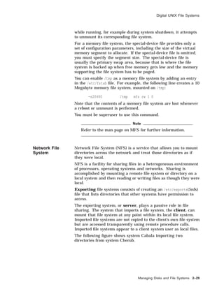 Digital UNIX File Systems
while running, for example during system shutdown, it attempts
to unmount its corresponding ﬁle system.
For a memory ﬁle system, the special-device ﬁle provides only a
set of conﬁguration parameters, including the size of the virtual
memory segment to allocate. If the special-device ﬁle is omitted,
you must specify the segment size. The special-device ﬁle is
usually the primary swap area, because that is where the ﬁle
system is backed up when free memory gets low and the memory
supporting the ﬁle system has to be paged.
You can enable /tmp as a memory ﬁle system by adding an entry
in the /etc/fstab ﬁle. For example, the following line creates a 10
Megabyte memory ﬁle system, mounted on /tmp:
-s20480 /tmp mfs rw 1 0
Note that the contents of a memory ﬁle system are lost whenever
a reboot or unmount is performed.
You must be superuser to use this command.
Note
Refer to the man page on MFS for further information.
Network File
System
Network File System (NFS) is a service that allows you to mount
directories across the network and treat those directories as if
they were local.
NFS is a facility for sharing ﬁles in a heterogeneous environment
of processors, operating systems and networks. Sharing is
accomplished by mounting a remote ﬁle system or directory on a
local system and then reading or writing ﬁles as though they were
local.
Exporting ﬁle systems consists of creating an /etc/exports(5nfs)
ﬁle that lists directories that other systems have permission to
access.
The exporting system, or server, plays a passive role in ﬁle
sharing. The system that imports a ﬁle system, the client, can
mount that ﬁle system at any point within its local ﬁle system.
Imported ﬁle systems are not copied to the client’s own ﬁle system
but are accessed transparently using remote procedure calls.
Imported ﬁle systems appear to a client system user as local ﬁles.
The following ﬁgure shows system Cabala importing two
directories from system Cherub.
Managing Disks and File Systems 2–29
 