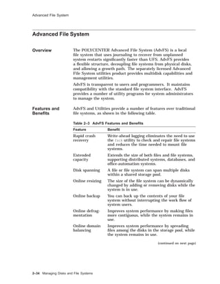 Advanced File System
Advanced File System
Overview The POLYCENTER Advanced File System (AdvFS) is a local
ﬁle system that uses journaling to recover from unplanned
system restarts signiﬁcantly faster than UFS. AdvFS provides
a ﬂexible structure, decoupling ﬁle systems from physical disks,
and allowing a growth path. The separately licensed Advanced
File System utilities product provides multidisk capabilities and
management utilities.
AdvFS is transparent to users and programmers. It maintains
compatibility with the standard ﬁle system interface. AdvFS
provides a number of utility programs for system administrators
to manage the system.
Features and
Beneﬁts
AdvFS and Utilities provide a number of features over traditional
ﬁle systems, as shown in the following table.
Table 2–3 AdvFS Features and Beneﬁts
Feature Beneﬁt
Rapid crash
recovery
Write-ahead logging eliminates the need to use
the fsck utility to check and repair ﬁle systems
and reduces the time needed to mount ﬁle
systems.
Extended
capacity
Extends the size of both ﬁles and ﬁle systems,
supporting distributed systems, databases, and
ofﬁce-automation systems.
Disk spanning A ﬁle or ﬁle system can span multiple disks
within a shared storage pool.
Online resizing The size of the ﬁle system can be dynamically
changed by adding or removing disks while the
system is in use.
Online backup You can back up the contents of your ﬁle
system without interrupting the work ﬂow of
system users.
Online defrag-
mentation
Improves system performance by making ﬁles
more contiguous, while the system remains in
use.
Online domain
balancing
Improves system performance by spreading
ﬁles among the disks in the storage pool, while
the system remains in use.
(continued on next page)
2–34 Managing Disks and File Systems
 