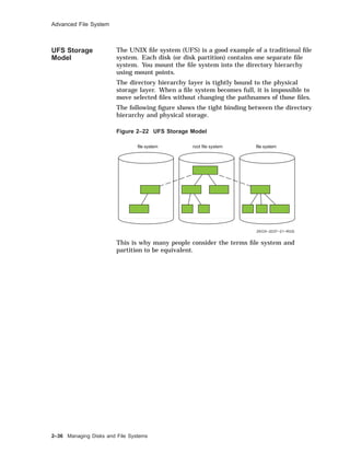 Advanced File System
UFS Storage
Model
The UNIX ﬁle system (UFS) is a good example of a traditional ﬁle
system. Each disk (or disk partition) contains one separate ﬁle
system. You mount the ﬁle system into the directory hierarchy
using mount points.
The directory hierarchy layer is tightly bound to the physical
storage layer. When a ﬁle system becomes full, it is impossible to
move selected ﬁles without changing the pathnames of those ﬁles.
The following ﬁgure shows the tight binding between the directory
hierarchy and physical storage.
Figure 2–22 UFS Storage Model
root file system
ZKOX−2037−21−RGS
file system file system
This is why many people consider the terms ﬁle system and
partition to be equivalent.
2–36 Managing Disks and File Systems
 