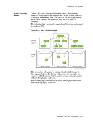 Advanced File System
AdvFS Storage
Model
Unlike UFS, AdvFS separates the two layers. The directory
hierarchy layer handles ﬁle naming and the ﬁle system interface
— opening and reading ﬁles. The physical storage layer handles
write-ahead logging, ﬁle allocation, and physical disk I/O
functions.
The following ﬁgure shows the separation of directory and storage
layers in AdvFS.
Figure 2–23 AdvFS Storage Model
ZKOX−2037−22−RGS
Directory
Hierarchy
Layer
Storage
Layer
This separation allows you to manage the physical storage of
ﬁles separately from the directory hierarchy. For example, you
can move a ﬁle from one disk to another within a storage domain
without changing its pathname.
The following ﬁgure shows how to move a ﬁle’s physical location
without changing its pathname.
Managing Disks and File Systems 2–37
 