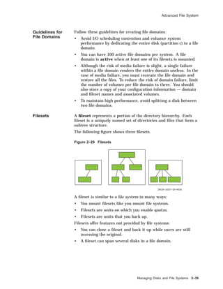 Advanced File System
Guidelines for
File Domains
Follow these guidelines for creating ﬁle domains:
• Avoid I/O scheduling contention and enhance system
performance by dedicating the entire disk (partition c) to a ﬁle
domain.
• You can have 100 active ﬁle domains per system. A ﬁle
domain is active when at least one of its ﬁlesets is mounted.
• Although the risk of media failure is slight, a single failure
within a ﬁle domain renders the entire domain useless. In the
case of media failure, you must recreate the ﬁle domain and
restore all the ﬁles. To reduce the risk of domain failure, limit
the number of volumes per ﬁle domain to three. You should
also store a copy of your conﬁguration information — domain
and ﬁleset names and associated volumes.
• To maintain high performance, avoid splitting a disk between
two ﬁle domains.
Filesets A ﬁleset represents a portion of the directory hierarchy. Each
ﬁleset is a uniquely named set of directories and ﬁles that form a
subtree structure.
The following ﬁgure shows three ﬁlesets.
Figure 2–26 Filesets
ZKOX−2037−25−RGS
A ﬁleset is similar to a ﬁle system in many ways:
• You mount ﬁlesets like you mount ﬁle systems.
• Filesets are units on which you enable quotas.
• Filesets are units that you back up.
Filesets offer features not provided by ﬁle systems:
• You can clone a ﬁleset and back it up while users are still
accessing the original.
• A ﬁleset can span several disks in a ﬁle domain.
Managing Disks and File Systems 2–39
 
