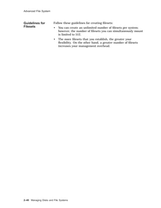Advanced File System
Guidelines for
Filesets
Follow these guidelines for creating ﬁlesets:
• You can create an unlimited number of ﬁlesets per system;
however, the number of ﬁlesets you can simultaneously mount
is limited to 512.
• The more ﬁlesets that you establish, the greater your
ﬂexibility. On the other hand, a greater number of ﬁlesets
increases your management overhead.
2–40 Managing Disks and File Systems
 