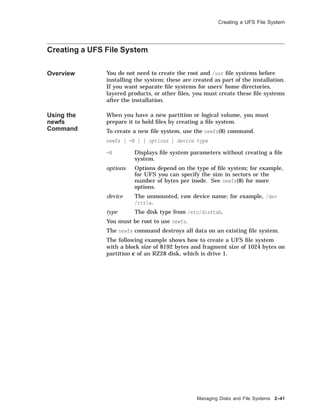 Creating a UFS File System
Creating a UFS File System
Overview You do not need to create the root and /usr ﬁle systems before
installing the system; these are created as part of the installation.
If you want separate ﬁle systems for users’ home directories,
layered products, or other ﬁles, you must create these ﬁle systems
after the installation.
Using the
newfs
Command
When you have a new partition or logical volume, you must
prepare it to hold ﬁles by creating a ﬁle system.
To create a new ﬁle system, use the newfs(8) command.
newfs [ -N ] [ options ] device type
-N Displays ﬁle system parameters without creating a ﬁle
system.
options Options depend on the type of ﬁle system; for example,
for UFS you can specify the size in sectors or the
number of bytes per inode. See newfs(8) for more
options.
device The unmounted, raw device name; for example, /dev
/rrz1a.
type The disk type from /etc/disktab.
You must be root to use newfs.
The newfs command destroys all data on an existing ﬁle system.
The following example shows how to create a UFS ﬁle system
with a block size of 8192 bytes and fragment size of 1024 bytes on
partition c of an RZ28 disk, which is drive 1.
Managing Disks and File Systems 2–41
 