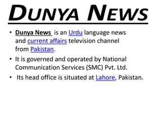 • Dunya News is an Urdu language news
and current affairs television channel
from Pakistan.
• It is governed and operated by National
Communication Services (SMC) Pvt. Ltd.
• Its head office is situated at Lahore, Pakistan.
 