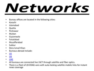• Bureau offices are located in the following cities:
• Karachi
• Islamabad
• Quetta
• Peshawar
• Multan
• Gujranwala
• Faisalabad
• Muzaffarabad
• Sukkur
• Dera Ismail Khan
• Bureaus abroad include:
• US
• UK
• UAE
• All bureaus are connected live 24/7 through satellite and fiber optics.
• There is a fleet of 20 DSNG vans with auto-locking satellite mobile links for instant
news coverage
 