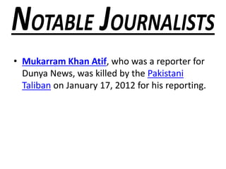 • Mukarram Khan Atif, who was a reporter for
Dunya News, was killed by the Pakistani
Taliban on January 17, 2012 for his reporting.
 
