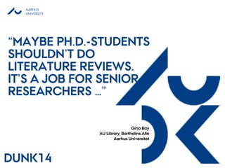 AARHUS
UNIVERSITY
“MAYBE PH.D.-STUDENTS
SHOULDN’T DO
LITERATURE REVIEWS.
IT’S A JOB FOR SENIOR
RESEARCHERS …”
Gina Bay
AU Library, Bartholins Allé
Aarhus Universitet
DUNK14
 