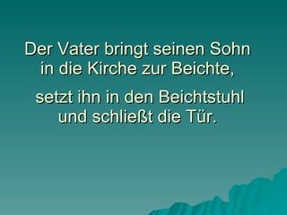 Der Vater bringt seinen Sohn in die Kirche zur Beichte,  setzt ihn in den Beichtstuhl und schließt die Tür. 