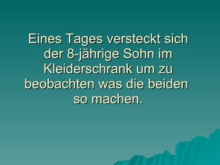 Eines Tages versteckt sich der 8-jährige Sohn im Kleiderschrank um zu beobachten was die beiden  so machen. 