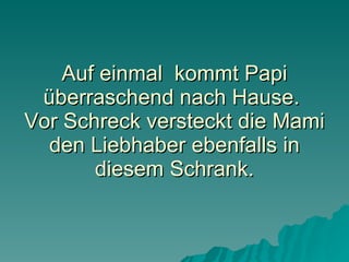 Auf einmal  kommt Papi überraschend nach Hause.  Vor Schreck versteckt die Mami den Liebhaber ebenfalls in diesem Schrank. 