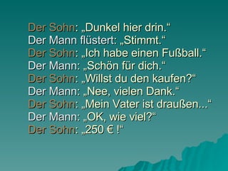 Der Sohn : „Dunkel hier drin.“ Der Mann flüstert : „Stimmt.“ Der Sohn : „Ich habe einen Fußball.“ Der Mann : „Schön für dich.“ Der Sohn : „Willst du den kaufen?“ Der Mann : „Nee, vielen Dank.“ Der Sohn : „Mein Vater ist draußen...“ Der Mann : „OK, wie viel?“ Der Sohn : „250 € !“ 