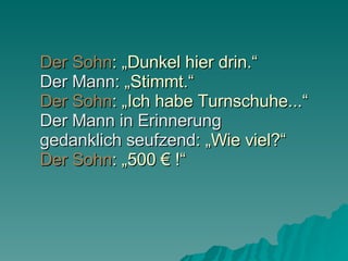 Der Sohn : „Dunkel hier drin.“  Der Mann : „Stimmt.“ Der Sohn : „Ich habe Turnschuhe...“ Der Mann   in Erinnerung  gedanklich seufzend : „Wie viel?“ Der Sohn : „500 € !“ 