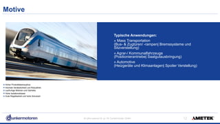 All rights reserved © Jul-18/ Dunkermotoren GmbH
Motive
!12
Hoher Produktlebenszyklus
Höchste Verlässlichkeit und Robustheit
Laufruhige Motoren und Getriebe
Hohe Isolationsklasse
Gute Regelbarkeit und hohe Schutzart
Typische Anwendungen:
» Mass Transportation 
(Bus- & Zugtüren/ -rampen| Bremssysteme und  
Sitzverstellung)
» Agrar-/ Kommunalfahrzeuge 
(Positionierantriebe| Saatgutausbringung)
» Automotive 
(Heizgeräte und Klimaanlagen| Spoiler Verstellung)
 