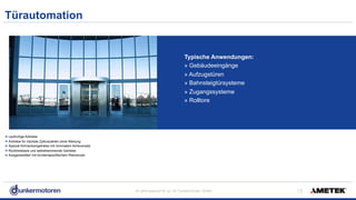 All rights reserved © Jul-18/ Dunkermotoren GmbH
Türautomation
!13
Laufruhige Antriebe
Antriebe für höchste Zykluszahlen ohne Wartung
Spezial-Schneckengetriebe mit minimalem Achsversatz
Rücktreibbare und selbsthemmende Getriebe
Ausganswellen mit kundenspezifischem Riemenrad
Typische Anwendungen:
» Gebäudeeingänge
» Aufzugstüren
» Bahnsteigtürsysteme
» Zugangssysteme
» Rolltore
 