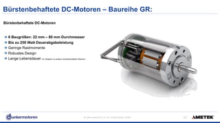All rights reserved © Jul-18/ Dunkermotoren GmbH
Bürstenbehaftete DC-Motoren – Baureihe GR:
!22
Bürstenbehaftete DC-Motoren  
6 Baugrößen: 22 mm – 80 mm Durchmesser
Bis zu 250 Watt Dauerabgabeleistung
Geringe Rastmomente
Robustes Design
Lange Lebensdauer (im Vergleich zu anderen bürstenbehafteten Motoren)
 