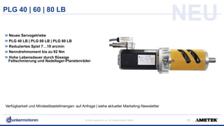 All rights reserved © Jul-18/ Dunkermotoren GmbH
PLG 40 | 60 | 80 LB
!36
Neues Servogetriebe
PLG 40 LB | PLG 60 LB | PLG 80 LB
Reduziertes Spiel 7…19 arcmin
Nenndrehmoment bis zu 92 Nm
Hohe Lebensdauer durch flüssige  
Fettschmierung und Nadellager-Planetenräder
NEU
Verfügbarkeit und Mindestbestellmengen: auf Anfrage | siehe aktueller Marketing-Newsletter
 