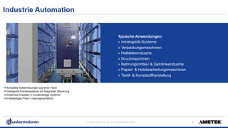 All rights reserved © Jul-18/ Dunkermotoren GmbH
Industrie Automation
!9
Komplette Systemlösungen aus einer Hand
Intelligente Antriebssysteme mit integrierter Steuerung
Einfaches Einbetten in kundenseitige Systeme
Erstklassiges Preis-/ Leistungsverhältnis
Typische Anwendungen:
» Intralogistik-Systeme
» Verpackungsmaschinen
» Halbleiterindustrie
» Druckmaschinen
» Nahrungsmittel-/ & Getränkeindustrie
» Papier- & Holzbearbeitungsmaschinen
» Textil- & Kunststoffherstellung
 