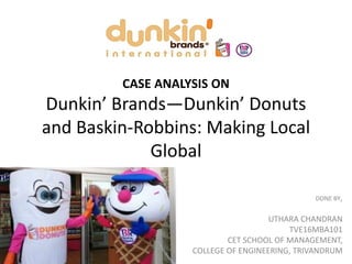 CASE ANALYSIS ON
Dunkin’ Brands—Dunkin’ Donuts
and Baskin-Robbins: Making Local
Global
DONE BY,
UTHARA CHANDRAN
TVE16MBA101
CET SCHOOL OF MANAGEMENT,
COLLEGE OF ENGINEERING, TRIVANDRUM
 