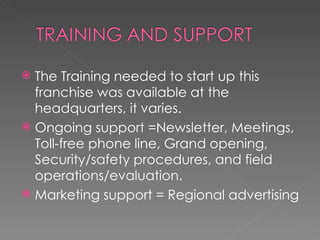 The Training needed to start up this franchise was available at the headquarters, it varies.  Ongoing support =Newsletter, Meetings, Toll-free phone line, Grand opening, Security/safety procedures, and field operations/evaluation. Marketing support = Regional advertising  