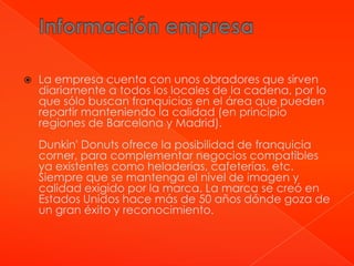    La empresa cuenta con unos obradores que sirven
    diariamente a todos los locales de la cadena, por lo
    que sólo buscan franquicias en el área que pueden
    repartir manteniendo la calidad (en principio
    regiones de Barcelona y Madrid).
    Dunkin' Donuts ofrece la posibilidad de franquicia
    corner, para complementar negocios compatibles
    ya existentes como heladerías, cafeterías, etc.
    Siempre que se mantenga el nivel de imagen y
    calidad exigido por la marca. La marca se creó en
    Estados Unidos hace más de 50 años dónde goza de
    un gran éxito y reconocimiento.
 