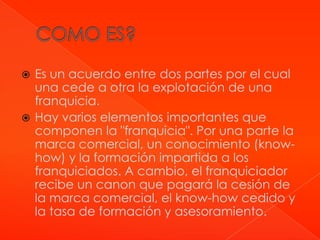  Es un acuerdo entre dos partes por el cual
  una cede a otra la explotación de una
  franquicia.
 Hay varios elementos importantes que
  componen la "franquicia". Por una parte la
  marca comercial, un conocimiento (know-
  how) y la formación impartida a los
  franquiciados. A cambio, el franquiciador
  recibe un canon que pagará la cesión de
  la marca comercial, el know-how cedido y
  la tasa de formación y asesoramiento.
 