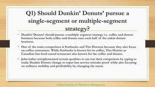 Q1) Should Dunkin’ Donuts’ pursue a
single-segment or multiple-segment
strategy?
• Dunkin’ Donuts’ should pursue a multiple segment strategy i.e. coffee and donuts
business because both coffee and donuts runs each half of the unkin donuts
business.
• One of the main competitors is Starbucks and Tim Hortons because they also focus
on coffee consumers. While Starbucks is known for its coffee, Tim Horton as
Canadian fast food casual restaurant also known for the coffee and donuts.
• John luther reimplemented certain qualities to out run their competitors by typing to
make Dunkin Donuts change to super fast service mistake proof while also focusing
on wellness mobility and profitability by changing the menu
Indian Institute of Plantation Management
 