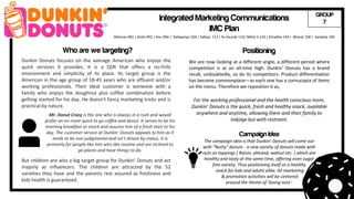 Dunkin Donuts focuses on the average American who enjoys the
quick services it provides. It is a QSR that offers a no-frills
environment and simplicity of its place. Its target group is the
American in the age group of 18-45 years who are affluent and/or
working professionals. Their ideal customer is someone with a
family who enjoys the doughnut plus coffee combination before
getting started for his day. He doesn’t fancy marketing tricks and is
practical by nature.
Mr. Donut Crazy is the one who is always in a rush and would
prefer an en route quick to go coffee and donut. It serves to be his
morning breakfast or snack and assures him of a fresh start to his
day. The customer service at Dunkin’ Donuts appeals to him as it
tends to be non-judgmental and isn’t driven by status. It is
primarily for people like him who like routine and are inclined to
go places and have things to do.
Who are we targeting?
Integrated Marketing Communications
IMC Plan
We are now looking at a different angle, a different period where
competition is at an all-time high. Dunkin’ Donuts has a brand
recall, undoubtedly, so do its competitors. Product differentiation
has become commonplace—as each one has a cornucopia of items
on the menu. Therefore we reposition it as,
For the working professional and the health conscious mom,
Dunkin’ Donuts is the quick, fresh and healthy snack, available
anywhere and anytime, allowing them and their family to
Indulge but with restraint.
But children are also a big target group for Dunkin’ Donuts and act
majorly as influencers. The children are attracted by the 52
varieties they have and the parents rest assured as freshness and
kids health is guaranteed.
Campaign Idea
The campaign idea is that Dunkin’ Donuts will come out
with “Nutty” donuts - a new variety of donuts made with
nuts as toppings [ Raisin, almond, walnut etc. ] which are
healthy and tasty at the same time, offering even sugar
free variety. Thus positioning itself as a healthy
snack for kids and adults alike. All marketing
& promotion activities will be centered
around the theme of ‘Going nuts’.
Positioning
Abhinav 083 | Ankit 092 | Anu 094 | Debapriyo 104 | Aditya 113 | Kv Saurab 114| Nikhil S 124 | Shradha 144 | Bharat 100 | Sanketa 140
GROUP
7
 