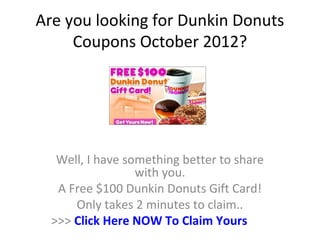 Are you looking for Dunkin Donuts
     Coupons October 2012?




   Well, I have something better to share
                  with you.
   A Free $100 Dunkin Donuts Gift Card!
      Only takes 2 minutes to claim..
  >>> Click Here NOW To Claim Yours
 