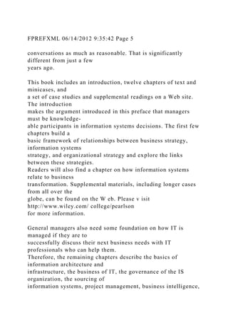 FPREFXML 06/14/2012 9:35:42 Page 5
conversations as much as reasonable. That is significantly
different from just a few
years ago.
This book includes an introduction, twelve chapters of text and
minicases, and
a set of case studies and supplemental readings on a Web site.
The introduction
makes the argument introduced in this preface that managers
must be knowledge-
able participants in information systems decisions. The first few
chapters build a
basic framework of relationships between business strategy,
information systems
strategy, and organizational strategy and explore the links
between these strategies.
Readers will also find a chapter on how information systems
relate to business
transformation. Supplemental materials, including longer cases
from all over the
globe, can be found on the W eb. Please v isit
http://www.wiley.com/ college/pearlson
for more information.
General managers also need some foundation on how IT is
managed if they are to
successfully discuss their next business needs with IT
professionals who can help them.
Therefore, the remaining chapters describe the basics of
information architecture and
infrastructure, the business of IT, the governance of the IS
organization, the sourcing of
information systems, project management, business intelligence,
 