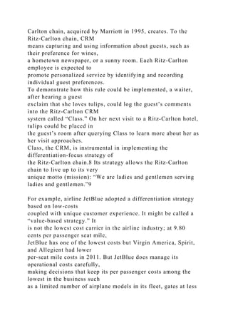 Carlton chain, acquired by Marriott in 1995, creates. To the
Ritz-Carlton chain, CRM
means capturing and using information about guests, such as
their preference for wines,
a hometown newspaper, or a sunny room. Each Ritz-Carlton
employee is expected to
promote personalized service by identifying and recording
individual guest preferences.
To demonstrate how this rule could be implemented, a waiter,
after hearing a guest
exclaim that she loves tulips, could log the guest’s comments
into the Ritz-Carlton CRM
system called “Class.” On her next visit to a Ritz-Carlton hotel,
tulips could be placed in
the guest’s room after querying Class to learn more about her as
her visit approaches.
Class, the CRM, is instrumental in implementing the
differentiation-focus strategy of
the Ritz-Carlton chain.8 Its strategy allows the Ritz-Carlton
chain to live up to its very
unique motto (mission): “We are ladies and gentlemen serving
ladies and gentlemen.”9
For example, airline JetBlue adopted a differentiation strategy
based on low-costs
coupled with unique customer experience. It might be called a
“value-based strategy.” It
is not the lowest cost carrier in the airline industry; at 9.80
cents per passenger seat mile,
JetBlue has one of the lowest costs but Virgin America, Spirit,
and Allegient had lower
per-seat mile costs in 2011. But JetBlue does manage its
operational costs carefully,
making decisions that keep its per passenger costs among the
lowest in the business such
as a limited number of airplane models in its fleet, gates at less
 