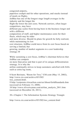 congested airports,
paperless cockpit and for other operations, and snacks instead
of meals on flights.
JetBlue has one of the longest stage length averages in the
industry and the longer the
flight the lower the unit costs. Network carriers, often larger
competitors, may have
different pay scales from having been in the business longer and
with a different
composition of staff, and higher maintenance costs for their
fleets, which may be older
and more diverse. Should its plans for growth be fully realized,
while maintaining its low
cost structure, JetBlue could move from its cost focus based on
serving a limited, but
growing, number of market segments to a cost leadership
strategy.10
While sustaining a cost focus, JetBlue’s chairman believes that
JetBlue can compete
on more than price and that is part of its unique differentiation
strategy. It is why the
airline continually strives to keep customers satisfied with frills
such as extra leg room,
8 Scott Berinato, “Room for Two,” CIO.com (May 15, 2002),
http://www.cio.com/archive/051502/
two_content.html.
9 http://corporate.ritzcarlton.com/en/About/GoldStandards.htm
(accessed on February 13, 2008).
10 http://www.oliverwyman.com/airline_analysis_2011.htm
(accessed on December 26, 2011).
30 c Chapter 1 The Information Systems Strategy Triangle
http://www.cio.com/archive/051502/two_content.html
 
