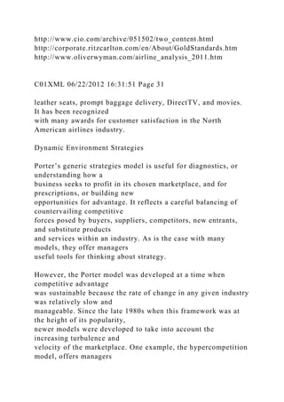 http://www.cio.com/archive/051502/two_content.html
http://corporate.ritzcarlton.com/en/About/GoldStandards.htm
http://www.oliverwyman.com/airline_analysis_2011.htm
C01XML 06/22/2012 16:31:51 Page 31
leather seats, prompt baggage delivery, DirectTV, and movies.
It has been recognized
with many awards for customer satisfaction in the North
American airlines industry.
Dynamic Environment Strategies
Porter’s generic strategies model is useful for diagnostics, or
understanding how a
business seeks to profit in its chosen marketplace, and for
prescriptions, or building new
opportunities for advantage. It reflects a careful balancing of
countervailing competitive
forces posed by buyers, suppliers, competitors, new entrants,
and substitute products
and services within an industry. As is the case with many
models, they offer managers
useful tools for thinking about strategy.
However, the Porter model was developed at a time when
competitive advantage
was sustainable because the rate of change in any given industry
was relatively slow and
manageable. Since the late 1980s when this framework was at
the height of its popularity,
newer models were developed to take into account the
increasing turbulence and
velocity of the marketplace. One example, the hypercompetition
model, offers managers
 