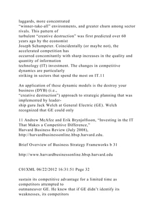 laggards, more concentrated
“winner-take-all” environments, and greater churn among sector
rivals. This pattern of
turbulent “creative destruction” was first predicted over 60
years ago by the economist
Joseph Schumpeter. Coincidentally (or maybe not), the
accelerated competition has
occurred concomitantly with sharp increases in the quality and
quantity of information
technology (IT) investment. The changes in competitive
dynamics are particularly
striking in sectors that spend the most on IT.11
An application of these dynamic models is the destroy your
business (DYB) (i.e.,
“creative destruction”) approach to strategic planning that was
implemented by leader-
ship guru Jack Welch at General Electric (GE). Welch
recognized that GE could only
11 Andrew McAfee and Erik Brynjolfsson, “Investing in the IT
That Makes a Competitive Difference,”
Harvard Business Review (July 2008),
http://harvardbusinessonline.hbsp.harvard.edu.
Brief Overview of Business Strategy Frameworks b 31
http://www.harvardbusinessonline.hbsp.harvard.edu
C01XML 06/22/2012 16:31:51 Page 32
sustain its competitive advantage for a limited time as
competitors attempted to
outmaneuver GE. He knew that if GE didn’t identify its
weaknesses, its competitors
 