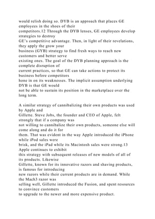 would relish doing so. DYB is an approach that places GE
employees in the shoes of their
competitors.12 Through the DYB lenses, GE employees develop
strategies to destroy
GE’s competitive advantage. Then, in light of their revelations,
they apply the grow your
business (GYB) strategy to find fresh ways to reach new
customers and better serve
existing ones. The goal of the DYB planning approach is the
complete disruption of
current practices, so that GE can take actions to protect its
business before competitors
hone in on its weaknesses. The implicit assumption underlying
DYB is that GE would
not be able to sustain its position in the marketplace over the
long term.
A similar strategy of cannibalizing their own products was used
by Apple and
Gillette. Steve Jobs, the founder and CEO of Apple, felt
strongly that if a company was
not willing to cannibalize their own products, someone else will
come along and do it for
them. That was evident in the way Apple introduced the iPhone
while iPod sales were
brisk, and the iPad while its Macintosh sales were strong.13
Apple continues to exhibit
this strategy with subsequent releases of new models of all of
its products. Likewise
Gillette, known for its innovative razors and shaving products,
is famous for introducing
new razors while their current products are in demand. While
the Mach3 razor was
selling well, Gillette introduced the Fusion, and spent resources
to convince customers
to upgrade to the newer and more expensive product.
 
