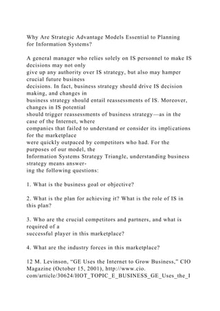 Why Are Strategic Advantage Models Essential to Planning
for Information Systems?
A general manager who relies solely on IS personnel to make IS
decisions may not only
give up any authority over IS strategy, but also may hamper
crucial future business
decisions. In fact, business strategy should drive IS decision
making, and changes in
business strategy should entail reassessments of IS. Moreover,
changes in IS potential
should trigger reassessments of business strategy—as in the
case of the Internet, where
companies that failed to understand or consider its implications
for the marketplace
were quickly outpaced by competitors who had. For the
purposes of our model, the
Information Systems Strategy Triangle, understanding business
strategy means answer-
ing the following questions:
1. What is the business goal or objective?
2. What is the plan for achieving it? What is the role of IS in
this plan?
3. Who are the crucial competitors and partners, and what is
required of a
successful player in this marketplace?
4. What are the industry forces in this marketplace?
12 M. Levinson, “GE Uses the Internet to Grow Business,” CIO
Magazine (October 15, 2001), http://www.cio.
com/article/30624/HOT_TOPIC_E_BUSINESS_GE_Uses_the_I
 