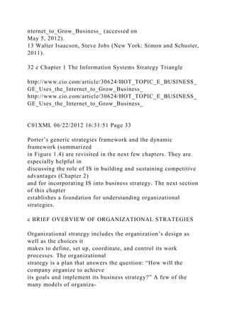 nternet_to_Grow_Business_ (accessed on
May 5, 2012).
13 Walter Isaacson, Steve Jobs (New York: Simon and Schuster,
2011).
32 c Chapter 1 The Information Systems Strategy Triangle
http://www.cio.com/article/30624/HOT_TOPIC_E_BUSINESS_
GE_Uses_the_Internet_to_Grow_Business_
http://www.cio.com/article/30624/HOT_TOPIC_E_BUSINESS_
GE_Uses_the_Internet_to_Grow_Business_
C01XML 06/22/2012 16:31:51 Page 33
Porter’s generic strategies framework and the dynamic
framework (summarized
in Figure 1.4) are revisited in the next few chapters. They are
especially helpful in
discussing the role of IS in building and sustaining competitive
advantages (Chapter 2)
and for incorporating IS into business strategy. The next section
of this chapter
establishes a foundation for understanding organizational
strategies.
c BRIEF OVERVIEW OF ORGANIZATIONAL STRATEGIES
Organizational strategy includes the organization’s design as
well as the choices it
makes to define, set up, coordinate, and control its work
processes. The organizational
strategy is a plan that answers the question: “How will the
company organize to achieve
its goals and implement its business strategy?” A few of the
many models of organiza-
 