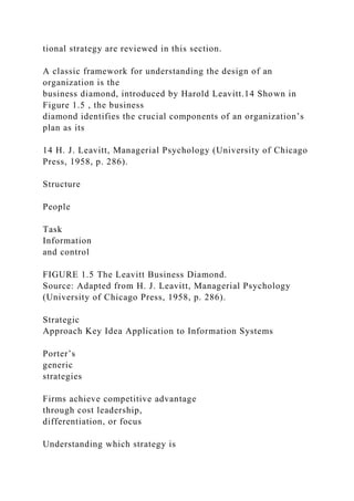 tional strategy are reviewed in this section.
A classic framework for understanding the design of an
organization is the
business diamond, introduced by Harold Leavitt.14 Shown in
Figure 1.5 , the business
diamond identifies the crucial components of an organization’s
plan as its
14 H. J. Leavitt, Managerial Psychology (University of Chicago
Press, 1958, p. 286).
Structure
People
Task
Information
and control
FIGURE 1.5 The Leavitt Business Diamond.
Source: Adapted from H. J. Leavitt, Managerial Psychology
(University of Chicago Press, 1958, p. 286).
Strategic
Approach Key Idea Application to Information Systems
Porter’s
generic
strategies
Firms achieve competitive advantage
through cost leadership,
differentiation, or focus
Understanding which strategy is
 