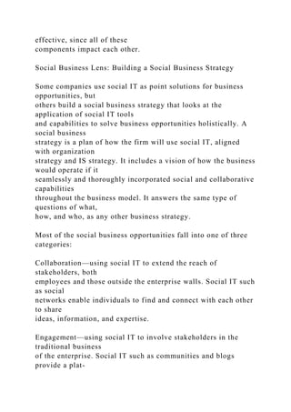 effective, since all of these
components impact each other.
Social Business Lens: Building a Social Business Strategy
Some companies use social IT as point solutions for business
opportunities, but
others build a social business strategy that looks at the
application of social IT tools
and capabilities to solve business opportunities holistically. A
social business
strategy is a plan of how the firm will use social IT, aligned
with organization
strategy and IS strategy. It includes a vision of how the business
would operate if it
seamlessly and thoroughly incorporated social and collaborative
capabilities
throughout the business model. It answers the same type of
questions of what,
how, and who, as any other business strategy.
Most of the social business opportunities fall into one of three
categories:
Collaboration—using social IT to extend the reach of
stakeholders, both
employees and those outside the enterprise walls. Social IT such
as social
networks enable individuals to find and connect with each other
to share
ideas, information, and expertise.
Engagement—using social IT to involve stakeholders in the
traditional business
of the enterprise. Social IT such as communities and blogs
provide a plat-
 