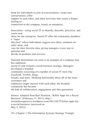 form for individuals to join in conversations, create new
conversations, offer
support to each other, and other activities that create a deeper
feeling of
connection to the company, brand, or enterprise.
Innovation—using social IT to identify, describe, prioritize, and
create new
ideas for the enterprise. Social IT offer the community members
a “super
idea box” where individuals suggest new ideas, comment on
other ideas, and
vote for their favorite idea, giving managers a new way to
generate and
decide on products and services.
National Instruments (ni.com) is an example of a company that
has embraced
social IT and created a social business strategy. Managers
developed a branded
community consisting of a number of social IT tools like
Facebook, Twitter, blogs,
forums, and more. Thinking holistically about all of the ways
customers and
employees might interact with each other, the branded
community has become
the hub of collaboration, engagement and idea generation.
Source: Adapted from Keri Pearlson, “Killer Apps for a Social
Business” (February 17, 2011), http://
instantlyresponsive.wordpress.com/2011/02/27/killer-apps-for-
a-social-business/ (accessed on
May 5, 2012).
34 c Chapter 1 The Information Systems Strategy Triangle
 
