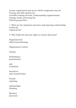 current organization and assess which components may be
missing and what options are
available looking forward. Understanding organizational
strategy means answering the
following questions:
1. What are the important structures and reporting relationships
within the
organization?
2. Who holds the decision rights to critical decisions?
Organizational
effectivenessStrategy
Organization Control
Culture
Performance
measurement
and
evaluation
Incentives
and rewardsValues
Formal
reporting
relationships
Planning
Business
processes
 