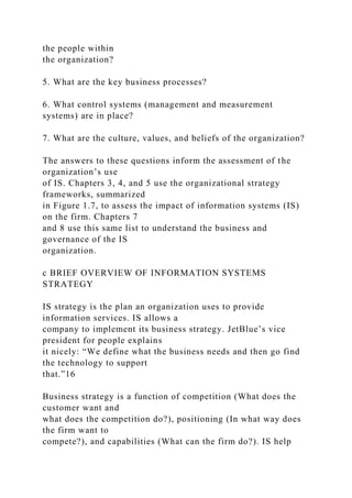 the people within
the organization?
5. What are the key business processes?
6. What control systems (management and measurement
systems) are in place?
7. What are the culture, values, and beliefs of the organization?
The answers to these questions inform the assessment of the
organization’s use
of IS. Chapters 3, 4, and 5 use the organizational strategy
frameworks, summarized
in Figure 1.7, to assess the impact of information systems (IS)
on the firm. Chapters 7
and 8 use this same list to understand the business and
governance of the IS
organization.
c BRIEF OVERVIEW OF INFORMATION SYSTEMS
STRATEGY
IS strategy is the plan an organization uses to provide
information services. IS allows a
company to implement its business strategy. JetBlue’s vice
president for people explains
it nicely: “We define what the business needs and then go find
the technology to support
that.”16
Business strategy is a function of competition (What does the
customer want and
what does the competition do?), positioning (In what way does
the firm want to
compete?), and capabilities (What can the firm do?). IS help
 