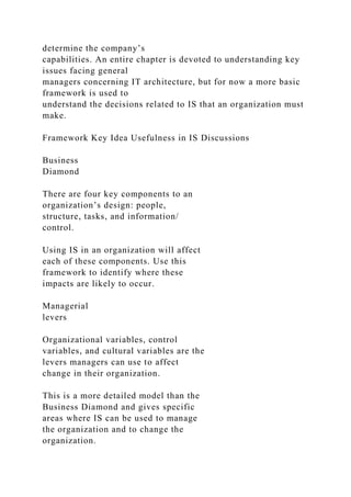 determine the company’s
capabilities. An entire chapter is devoted to understanding key
issues facing general
managers concerning IT architecture, but for now a more basic
framework is used to
understand the decisions related to IS that an organization must
make.
Framework Key Idea Usefulness in IS Discussions
Business
Diamond
There are four key components to an
organization’s design: people,
structure, tasks, and information/
control.
Using IS in an organization will affect
each of these components. Use this
framework to identify where these
impacts are likely to occur.
Managerial
levers
Organizational variables, control
variables, and cultural variables are the
levers managers can use to affect
change in their organization.
This is a more detailed model than the
Business Diamond and gives specific
areas where IS can be used to manage
the organization and to change the
organization.
 