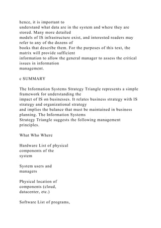 hence, it is important to
understand what data are in the system and where they are
stored. Many more detailed
models of IS infrastructure exist, and interested readers may
refer to any of the dozens of
books that describe them. For the purposes of this text, the
matrix will provide sufficient
information to allow the general manager to assess the critical
issues in information
management.
c SUMMARY
The Information Systems Strategy Triangle represents a simple
framework for understanding the
impact of IS on businesses. It relates business strategy with IS
strategy and organizational strategy
and implies the balance that must be maintained in business
planning. The Information Systems
Strategy Triangle suggests the following management
principles.
What Who Where
Hardware List of physical
components of the
system
System users and
managers
Physical location of
components (cloud,
datacenter, etc.)
Software List of programs,
 