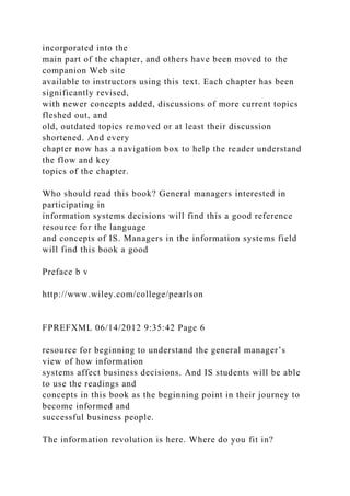 incorporated into the
main part of the chapter, and others have been moved to the
companion Web site
available to instructors using this text. Each chapter has been
significantly revised,
with newer concepts added, discussions of more current topics
fleshed out, and
old, outdated topics removed or at least their discussion
shortened. And every
chapter now has a navigation box to help the reader understand
the flow and key
topics of the chapter.
Who should read this book? General managers interested in
participating in
information systems decisions will find this a good reference
resource for the language
and concepts of IS. Managers in the information systems field
will find this book a good
Preface b v
http://www.wiley.com/college/pearlson
FPREFXML 06/14/2012 9:35:42 Page 6
resource for beginning to understand the general manager’s
view of how information
systems affect business decisions. And IS students will be able
to use the readings and
concepts in this book as the beginning point in their journey to
become informed and
successful business people.
The information revolution is here. Where do you fit in?
 