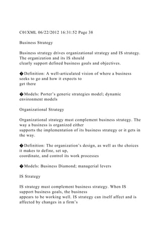 C01XML 06/22/2012 16:31:52 Page 38
Business Strategy
Business strategy drives organizational strategy and IS strategy.
The organization and its IS should
clearly support defined business goals and objectives.
� Definition: A well-articulated vision of where a business
seeks to go and how it expects to
get there
� Models: Porter’s generic strategies model; dynamic
environment models
Organizational Strategy
Organizational strategy must complement business strategy. The
way a business is organized either
supports the implementation of its business strategy or it gets in
the way.
� Definition: The organization’s design, as well as the choices
it makes to define, set up,
coordinate, and control its work processes
� Models: Business Diamond; managerial levers
IS Strategy
IS strategy must complement business strategy. When IS
support business goals, the business
appears to be working well. IS strategy can itself affect and is
affected by changes in a firm’s
 